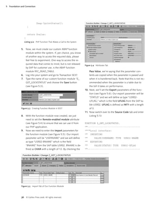 5   Foundation and Connection




                                    $sap->printStatus();
                         }


                         return $value;
                    }
                    Listing 5.12 PHP Function That Makes a Call to the System


               5.       Now, we must create our custom ABAP function
                        module within the system. If, per chance, you know
                        of another way to access the required data, please
                        feel free to experiment. One way to access the re-
                        quired data that comes to mind, but is not released
                                                                                Figure 5.4 Attributes Tab
                        by SAP for customer use, is the ABAP function
                        module RFC_READ_TABLE.                                       Pass Value, we’re saying that the parameter con-
               6.       Log into your system and go to Transaction SE37.             tents are copied when the parameter is passed and
               7.       Type the name of our custom function module “Z_              when it is transferred back. Note that this is not rec-
                        GET_LOCKSTATUS” and choose the Save button                   ommended when the parameter is a table due to
                        ( see Figure 5.3 ).                                          the toll it takes on performance.
                                                                                10. Next, we’ll set the Export parameters of the func-
                                                                                     tion ( see Figure 5.6 ). Our export parameter will be
                                                                                     “STATUS” and we will deﬁne as type “USR02-
                                                                                     UFLAG,” which is the ﬁeld UFLAG from the SAP ta-
                                                                                     ble USR02. UFLAG is deﬁned as INT1 with a length
               Figure 5.3 Creating Function Module in SE37                           of 3.
                                                                                11. Now switch over to the Source Code tab and enter
               8.       With the function module now created, we just                Listing 5.13:
                        need to set the Remote-enabled module attribute
                        ( see Figure 5.4 ) to ensure that we can use it from    FUNCTION Z_GET_LOCKSTATUS.
                        our PHP application.                                    *"---------------------------------------
               9.       Now we need to enter the Import parameters for          *"*"Local interface:
                        the function module ( see Figure 5.5 ). Our import      *"   IMPORTING
                        parameter will be “USERNAME” and we will deﬁne          *"           VALUE(USERNAME) TYPE        USR02-BNAME
                        as type “USR02-BNAME” which is the ﬁeld                 *"   EXPORTING
                        “BNAME” from the SAP table USR02. BNAME is de-          *"           VALUE(STATUS) TYPE     USR02-UFLAG
                        ﬁned as CHAR with a length of 12. By checking the       *"---------------------------------------




               Figure 5.5 Import Tab of Our Function Module




               36       © Galileo Press 2006. All rights reserved.
 