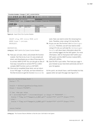 5.3 PHP




Figure 5.6 Export Tab of Our Function Module



    SELECT uflag INTO status FROM usr02                                      work. Next, we need to enter the remaining func-
    WHERE bname = username.                                                  tions. Therefore, enter Listing 5.14 into the ﬁle.
    ENDSELECT.                                                          14. As you can see, this function calls GetUserLogon-
                                                                             Details. Therefore, we will now need to enter
ENDFUNCTION.                                                                 Listing 5.15 into our su01.php ﬁle. GetUserLogon-
Listing 5.13 ABAP Code for Our Custom Function Module                        Details will return basic information about the
                                                                             user currently logged into the SAP system. For more
12. Now you can save, check, and activate the function                       information, refer to Transaction SE37 within your
     module. Feel free to try it out. It’s very simple and                   SAP system and the ABAP function module BAPI_
     direct, and should give you an idea of how easy it is                   USER_GET_DETAIL.
     to connect ABAP to PHP. You can also get an idea of                15. Save the ﬁle in your editor. Then load your page in
     how easy it would be to connect PHP to a rather                         your browser as you have done previously and see if
     complex ABAP function such as a SAP BAPI.                               your list appears.
13. Once we’ve completed those items, we can return
     to our PHP page. In su01.php, we have entered our                  At this point, we should have a well-formatted list that
     ﬁrst few functions to get the function UserList to                 appears when we open the page ( see Figure 5.7 ).



function GetValid($sap,$uid) {
    $value = "";


    $result = GetUserLogonDetails($sap,$uid);
    $input = $result["GLTGB"];


    // Yes, then get value
    if ( strtotime("now") < strtotime($input) or $input == "00000000" ) {
        $value = "<img src="images/s_S_OKAY.gif" border="0" alt="".$input."">";
    } else {
        $value = "<img src="images/s_S_NONO.gif" border="0" alt="".$input."">";
    }


    return $value;
}

Listing 5.14 This Function Returns Whether or Not the User Is Still Valid in the System




                                                                                                             www.sap-press.com    37
 