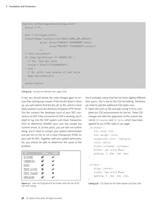 5   Foundation and Connection




                function GetUserLogonDetails($sap,$uid) {
                    $value = "";


                    $uid = strtoupper($uid);
                    $result=$sap->callFunction("BAPI_USER_GET_DETAIL",
                                       array( array("IMPORT","USERNAME",$uid),
                                                  array("EXPORT","LOGONDATA",array())
                                       ));
                    // Call successful?
                    if ($sap->getStatus() == SAPRFC_OK) {
                         // Yes, then get value
                         $value = $result["LOGONDATA"];
                    } else {
                         // No, print long version of last error
                         $sap->printStatus();
                    }
                    return $value;
                }
               Listing 5.15 Function to Retrieve User Logon Data


               If not, you should review the code changes again to en-            You’ll probably notice that the list looks slightly different
               sure that nothing was missed. If the list still doesn’t show       from yours. This is due to the CSS formatting. Therefore,
               up, you will need to ﬁnd the dev_rfc.trc ﬁle, which is most        we need to add the additional CSS styles now.
               likely located in your bin directory of Apache HTTP Server.        1. Open the su01.css ﬁle and add Listing 5.16 to com-
               This ﬁle contains the developer trace of your RFC con-                plete our CSS enhancements for the list. These CSS
               nection to SAP. If the connection to SAP is working, you’ll           changes will alter the apperance of the custom ele-
               need to log into the SAP system and check Transaction                 ments tb-header and tb-data, which have been
               ST22 to determine whether your user has caused any                    applied to our HTML table in our page.
               runtime errors. If, at this point, you are still not further          .tb-header {
               along, you’ll need to contact your system administrator                     font-size: 95%;
               and ask him or her to run a trace (Transaction ST05) on                     font-weight: bold;
               your user for RFC. Together, with your system administra-                   background-color: lightgrey;
               tor, you should be able to determine the cause of the                       color: white;
               problem.                                                                    border-collapse: collapse;
                                                                                           border: 1px solid #aaa;
                                                                                           padding: 0 .8em .3em .8em;
                                                                                     }


                                                                                     .tb-data {
                                                                                           align: center;
                                                                                           border: 0px solid #aaa;
                                                                                           padding: 0 .8em .3em .5em;
                                                                                     }
               Figure 5.7 User List Outputted to the Screen with the Use of All      Listing 5.16 CSS Styles for the Table Header and Data Cells
               Our PHP Coding




               38       © Galileo Press 2006. All rights reserved.
 