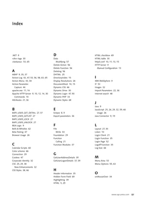 Index




.NET 9                                  D                            HTML checkbox 69
<div> tags 30                           Data                         HTML table 30
<textarea> 53, 65                           Modifying 57             httpd.conf 10, 11, 13, 15
                                        Delete Action 56             HTTP Server 9
                                        Delete Function 56               Manual Configuration 13
A                                       Deleting 56
ABAP 9, 35, 37                          DHTML 25
Action Log 42, 47, 53, 56, 58, 63, 65   DirectoryIndex 15            I
Action Menu 43, 44                      Display Resolutions 26       IBM WebSphere 9
Action Parameter                        DocumentRoot 10, 15          IF 53
  Capture 44                            Dynamic CSS 66               Images 32
apache.exe 11, 14                       Dynamic Drive 30             Import Parameters 22, 36
Apache HTTP Server 9, 10, 12, 14, 30    Dynamic Login 47, 50         Internet search 48
  Commands 14                           Dynamic PHP 33
Attributes 21, 36                       Dynamic Styles 68
                                                                     J
                                                                     Java 9
B                                       E                            JavaScript 25, 26, 29, 32, 59, 66
BAPI_USER_GET_DETAIL 27, 37             Eclipse 8, 9                     Usage 26
BAPI_USER_GETLIST 27                    Export parameters 36         Java Connector 9, 19
BAPI_USER_LOCK 27
BAPI_USER_UNLOCK 27
BEA Logic 9                             F                            L
Bells & Whistles 62                     File                         Layout 27, 30
Beta Testing 47                             Write 43                 Listen 10
Browser Usage 26                        Foundation 29                Login Client 21
                                        Function                     Login Function 35
                                            Calling 21               Login Page 52
C                                       Function Modules 37          Logoff Function 35
Calendar Scripts 60                                                  Log Size 66
Color scheme 66
Connection 29                           G
Cookies 47                              GetUserAddressDetails 39     M
Corporate Identity 32                   GetUserLogonDetails 37, 39   Menu Area 53
CSS 25, 29, 38                                                       Menu Options 55, 63
  New Enhancements 32
CSS Styles 38, 66                       H
                                        Header Information 35        O
                                        Hidden Form Field 69         onMouseOver 34
                                        Highlighting 39
                                        HTML 5, 29




                                                                                       www.sap-press.com   97
 
