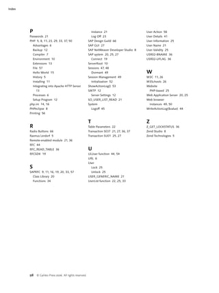 Index




        P                                                      Instance 21                    User Action 58
        Passwords 21                                           Log Off 23                     User Details 41
        PHP 5, 8, 11, 23, 29, 33, 37, 50                   SAP Design Guild 66                User Information 25
            Advantages 6                                   SAP GUI 27                         User Name 21
            Backup 12                                      SAP NetWeaver Developer Studio 8   User Validity 25
            Compiler 7                                     SAP system 20, 25, 27              USR02-BNAME 36
            Environment 10                                     Connect 19                     USR02-UFLAG 36
            Extensions 13                                  ServerRoot 10
            File 57                                        Sessions 47, 48
            Hello World 15                                     Dormant 49                     W
            History 5                                      Session Management 49              W3C 11, 26
            Installing 11                                      Initialization 52              W3Schools 26
            Integrating into Apache HTTP Server            ShowActionLog() 53                 Website
              13                                           SMTP 12                                PHP-based 25
            Processes 6                                        Server Settings 12             Web Application Server 20, 25
            Setup Program 12                               SO_USER_LIST_READ 21               Web browser
        php.ini 14, 16                                     System                                 Instances 49, 50
        PHPeclipse 8                                           Logoff 45                      WriteActionLog($value) 44
        Printing 56


                                                           T                                  Z
        R                                                  Table Parameters 22                Z_GET_LOCKSTATUS 36
        Radio Buttons 66                                   Transaction SE37 21, 27, 36, 37    Zend Studio 8
        Rasmus Lerdorf 5                                   Transaction SU01 25, 27            Zend Technologies 5
        Remote-enabled module 21, 36
        RFC 44
        RFC_READ_TABLE 36                                  U
        RFCSDK 19                                          ULUser function 44, 54
                                                           URL 6
                                                           User
        S                                                      Lock 25
        SAPRFC 9, 11, 16, 19, 20, 33, 57                       Unlock 25
            Class Library 20                               USER_GENERIC_NAME 21
            Functions 34                                   UserList function 22, 25, 33




        98    © Galileo Press 2006. All rights reserved.
 