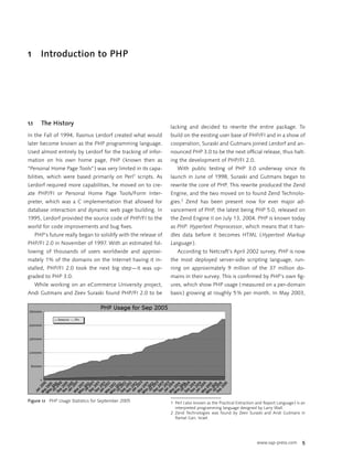 1       Introduction to PHP




1.1      The History
                                                                  lacking and decided to rewrite the entire package. To
In the Fall of 1994, Rasmus Lerdorf created what would            build on the existing user base of PHP/FI and in a show of
later become known as the PHP programming language.               cooperation, Suraski and Gutmans joined Lerdorf and an-
Used almost entirely by Lerdorf for the tracking of infor-        nounced PHP 3.0 to be the next ofﬁcial release, thus halt-
mation on his own home page, PHP ( known then as                  ing the development of PHP/FI 2.0.
“Personal Home Page Tools” ) was very limited in its capa-           With public testing of PHP 3.0 underway since its
                                                     1
bilities, which were based primarily on Perl scripts. As          launch in June of 1998, Suraski and Gutmans began to
Lerdorf required more capabilities, he moved on to cre-           rewrite the core of PHP. This rewrite produced the Zend
ate PHP/FI or Personal Home Page Tools/Form Inter-                Engine, and the two moved on to found Zend Technolo-
preter, which was a C implementation that allowed for             gies.2 Zend has been present now for ever major ad-
database interaction and dynamic web page building. In            vancement of PHP, the latest being PHP 5.0, released on
1995, Lerdorf provided the source code of PHP/FI to the           the Zend Engine II on July 13, 2004. PHP is known today
world for code improvements and bug ﬁxes.                         as PHP: Hypertext Preprocessor, which means that it han-
      PHP’s future really began to solidify with the release of   dles data before it becomes HTML ( Hypertext Markup
PHP/FI 2.0 in November of 1997. With an estimated fol-            Language ).
lowing of thousands of users worldwide and approxi-                  According to Netcraft’s April 2002 survey, PHP is now
mately 1% of the domains on the Internet having it in-            the most deployed server-side scripting language, run-
stalled, PHP/FI 2.0 took the next big step—it was up-             ning on approximately 9 million of the 37 million do-
graded to PHP 3.0.                                                mains in their survey. This is conﬁrmed by PHP’s own ﬁg-
      While working on an eCommerce University project,           ures, which show PHP usage ( measured on a per-domain
Andi Gutmans and Zeev Suraski found PHP/FI 2.0 to be              basis ) growing at roughly 5 % per month. In May 2003,




Figure 1.1 PHP Usage Statistics for September 2005                1 Perl ( also known as the Practical Extraction and Report Language ) is an
                                                                    interpreted programming language designed by Larry Wall.
                                                                  2 Zend Technologies was found by Zeev Suraski and Andi Gutmans in
                                                                    Ramat Gan, Israel.




                                                                                                                  www.sap-press.com        5
 