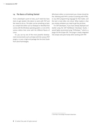 1   Introduction to PHP




                1.4     The Basics of Getting Started                      Whichever editor or environment you choose should be
                                                                           ﬁne. Working with PHP is similar to working with HTML,
                From a developer’s point of view, you’ll need two basic    or any other programming language for that matter, and
                items to get started—the desire to work with PHP and       the tool is most often not critical. What matters is that
                the means to do so. The latter can be something as basic   you employ whatever you need to get the job done.
                as a simple text editor such as Notepad or WordPad that       For SAP developers, if you have already deployed and
                comes with the Windows operating system, or one of the     started using the SAP NetWeaver Developer Studio, I
                various editors that come with the different ﬂavors of     would highly recommend using “PHPeclipse,”5 which is a
                Linux.                                                     plugin for the Eclipse IDE. This plugin is easily integrated
                    Or, you can try one of the more powerful develop-      into Eclipse and quite handy when working with PHP.
                ment environments such as Eclipse with the various PHP
                plugins, or even a high-end package like the Zend Studio
                from Zend Technologies.




                                                                           5 See https://sourceforge.net/projects/phpeclipse.




                8     © Galileo Press 2006. All rights reserved.
 