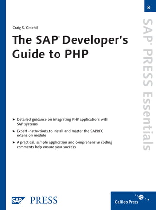 8




                                                             SAP PRESS Essentials
Craig S. Cmehil



The SAP Developer’s
                          ®




                                                                          ®
Guide to PHP




  Detailed guidance on integrating PHP applications with
  SAP systems
  Expert instructions to install and master the SAPRFC
  extension module
  A practical, sample application and comprehensive coding
  comments help ensure your success
 