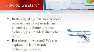 How do we start?
 In the digital age, business leaders
must stay on top of trendy , new
emerging and future advanced
technologies or risk falling behind
them.
 But where do we start? We can
explore the latest trendy
technologies with sap.
 