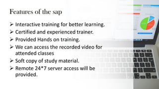 Features of the sap
 Interactive training for better learning.
 Certified and experienced trainer.
 Provided Hands on training.
 We can access the recorded video for
attended classes
 Soft copy of study material.
 Remote 24*7 server access will be
provided.
 