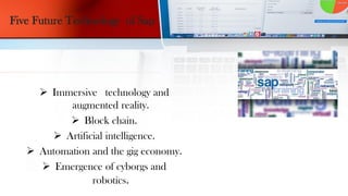 Five Future Technology of Sap
 Immersive technology and
augmented reality.
 Block chain.
 Artificial intelligence.
 Automation and the gig economy.
 Emergence of cyborgs and
robotics.
 