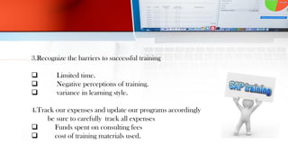 3.Recognize the barriers to successful training
 Limited time.
 Negative perceptions of training.
 variance in learning style.
4.Track our expenses and update our programs accordingly
be sure to carefully track all expenses
 Funds spent on consulting fees
 cost of training materials used.
 