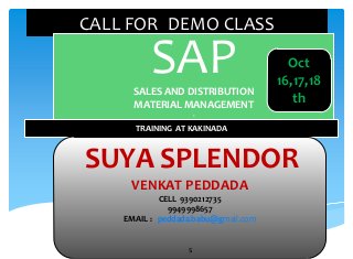 CALL FOR DEMO CLASS

SAP
SALES AND DISTRIBUTION
MATERIAL MANAGEMENT

Oct
16,17,18
th

S

TRAINING AT KAKINADA

SUYA SPLENDOR
VENKAT PEDDADA
CELL 9390212735
9949998657
EMAIL : peddada.babu@gmail.com

s

 