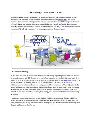 SAP Training-Classroom or Online? 
In recent times increasingly people desire to seize an occupation of SAP consultant and, hence, the 
demand for SAP training is rapidly mounting. Supreme requirement for SAP training steer to the 
situation where numerous training institutes provides several SAP lessons. SAP learning marketplace is 
efficiently diverse and because of the same reason, fresher’s are usually confused and don’t discern 
precisely which SAP course better suits their interest and needs. Unluckily, it is quite impossible to offer 
evaluation of all SAP training sources that presently operates on the marketplace. 
SAP Classroom Training 
As you know classroom education is a customary way of learning, depending on the institutes, you will 
be joined in a cluster with 10-15 students. In most of the cases, like any regular training classes, it also 
starts in the morning by 9:00 A.M or 10:00 A.M and end up in the evening. The SAP courses mainly focus 
on any one of the SAP modules, such as, SAP FI, SAP CO, SAP HR, SAP MM< SAP PP and so on. 
Additionally, some institutes educate two contiguous modules (for instance, MM and SD) at the similar 
time. Institutes also provide handbooks and some other handy notes to understand the thing properly. 
Students will also be given a computer system for the practical knowledge and training on SAP IDES 
installation. You are supposed to use this system during your class hours and attain as much knowledge 
as you can. 
In customary education, as there are various students studying in a same group the tutor might teach 
with slow speed so as to swathe all the students together. So you need to match your speed with the 
tutor, otherwise you’ll plunge behind the others. Then again, if you already possess SAP knowledge then 
the pace might seem to slow for you. 
 