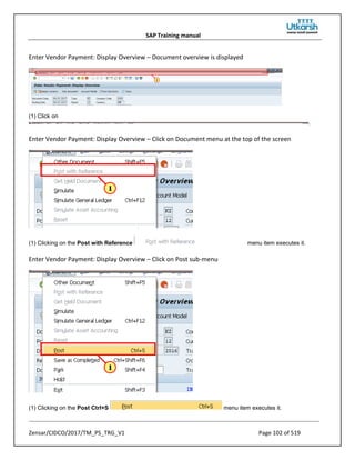 SAP Training manual
Zensar/CIDCO/2017/TM_PS_TRG_V1 Page 102 of 519
Enter Vendor Payment: Display Overview – Document overview is displayed
(1) Click on
.
Enter Vendor Payment: Display Overview – Click on Document menu at the top of the screen
(1) Clicking on the Post with Reference menu item executes it.
Enter Vendor Payment: Display Overview – Click on Post sub-menu
(1) Clicking on the Post Ctrl+S menu item executes it.
 