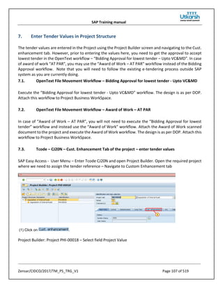 SAP Training manual
Zensar/CIDCO/2017/TM_PS_TRG_V1 Page 107 of 519
7. Enter Tender Values in Project Structure
The tender values are entered in the Project using the Project Builder screen and navigating to the Cust.
enhancement tab. However, prior to entering the values here, you need to get the approval to accept
lowest tender in the OpenText workflow – “Bidding Approval for lowest tender – Upto VC&MD”. In case
of award of work “AT PAR”, you may use the “Award of Work – AT PAR” workflow instead of the Bidding
Approval workflow. Note that you will need to follow the existing e-tendering process outside SAP
system as you are currently doing.
7.1. OpenText File Movement Workflow – Bidding Approval for lowest tender - Upto VC&MD
Execute the “Bidding Approval for lowest tender - Upto VC&MD” workflow. The design is as per DOP.
Attach this workflow to Project Business WorkSpace.
7.2. OpenText File Movement Workflow – Award of Work – AT PAR
In case of “Award of Work – AT PAR”, you will not need to execute the “Bidding Approval for lowest
tender” workflow and instead use the “Award of Work” workflow. Attach the Award of Work scanned
document to the project and execute the Award of Work workflow. The design is as per DOP. Attach this
workflow to Project Business WorkSpace.
7.3. Tcode – CJ20N – Cust. Enhancement Tab of the project – enter tender values
SAP Easy Access - User Menu – Enter Tcode CJ20N and open Project Builder. Open the required project
where we need to assign the tender reference – Navigate to Custom Enhancement tab
(1) Click on .
Project Builder: Project PHI-00018 – Select field Project Value
 