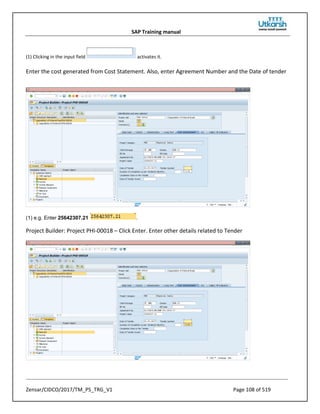 SAP Training manual
Zensar/CIDCO/2017/TM_PS_TRG_V1 Page 108 of 519
(1) Clicking in the input field activates it.
Enter the cost generated from Cost Statement. Also, enter Agreement Number and the Date of tender
(1) e.g. Enter 25642307.21 .
Project Builder: Project PHI-00018 – Click Enter. Enter other details related to Tender
 