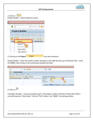 SAP Training manual
Zensar/CIDCO/2017/TM_PS_TRG_V1 Page 11 of 519
(1) Click on .
Project Builder – select Project to create
(1) Clicking on the Project menu item executes it.
Project Builder – Enter the lowest number of project in the right format e.g. for Physical Infra – enter
PHI-00001. Click F4 key or the small button besides the field
(1) Click on .
Find Open Number – A pop-up window opens. The project number entered in Project Def. field is
carried forward as “Start value”. Click on “find” button. Use “00001” as starting number.
 