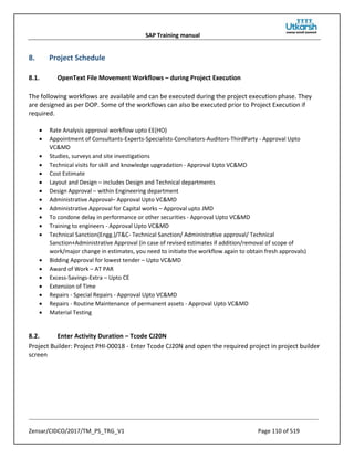 SAP Training manual
Zensar/CIDCO/2017/TM_PS_TRG_V1 Page 110 of 519
8. Project Schedule
8.1. OpenText File Movement Workflows – during Project Execution
The following workflows are available and can be executed during the project execution phase. They
are designed as per DOP. Some of the workflows can also be executed prior to Project Execution if
required.
• Rate Analysis approval workflow upto EE(HO)
• Appointment of Consultants-Experts-Specialists-Conciliators-Auditors-ThirdParty - Approval Upto
VC&MD
• Studies, surveys and site investigations
• Technical visits for skill and knowledge upgradation - Approval Upto VC&MD
• Cost Estimate
• Layout and Design – includes Design and Technical departments
• Design Approval – within Engineering department
• Administrative Approval– Approval Upto VC&MD
• Administrative Approval for Capital works – Approval upto JMD
• To condone delay in performance or other securities - Approval Upto VC&MD
• Training to engineers - Approval Upto VC&MD
• Technical Sanction(Engg.)/T&C- Technical Sanction/ Administrative approval/ Technical
Sanction+Administrative Approval (in case of revised estimates if addition/removal of scope of
work/major change in estimates, you need to initiate the workflow again to obtain fresh approvals)
• Bidding Approval for lowest tender – Upto VC&MD
• Award of Work – AT PAR
• Excess-Savings-Extra – Upto CE
• Extension of Time
• Repairs - Special Repairs - Approval Upto VC&MD
• Repairs - Routine Maintenance of permanent assets - Approval Upto VC&MD
• Material Testing
8.2. Enter Activity Duration – Tcode CJ20N
Project Builder: Project PHI-00018 - Enter Tcode CJ20N and open the required project in project builder
screen
 