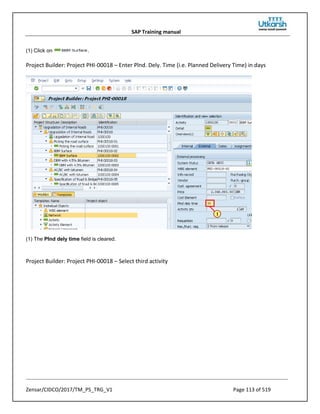 SAP Training manual
Zensar/CIDCO/2017/TM_PS_TRG_V1 Page 113 of 519
(1) Click on .
Project Builder: Project PHI-00018 – Enter Plnd. Dely. Time (i.e. Planned Delivery Time) in days
(1) The Plnd dely time field is cleared.
Project Builder: Project PHI-00018 – Select third activity
 