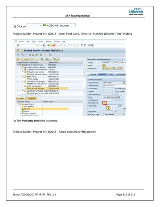 SAP Training manual
Zensar/CIDCO/2017/TM_PS_TRG_V1 Page 116 of 519
(1) Click on .
Project Builder: Project PHI-00018 - Enter Plnd. Dely. Time (i.e. Planned Delivery Time) in days
(1) The Plnd dely time field is cleared.
Project Builder: Project PHI-00018 – Scroll and select fifth activity
 