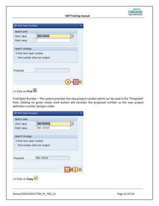 SAP Training manual
Zensar/CIDCO/2017/TM_PS_TRG_V1 Page 12 of 519
(1) Click on Find .
Find Open Number – The system provides the new project number which can be used in the “Proposed”
field. Clicking on green check mark button will consider the proposed number as the new project
definition number (project code)
(1) Click on Copy .
 