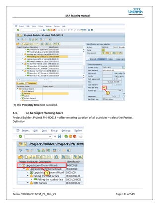 SAP Training manual
Zensar/CIDCO/2017/TM_PS_TRG_V1 Page 121 of 519
(1) The Plnd dely time field is cleared.
8.3. Go to Project Planning Board
Project Builder: Project PHI-00018 – After entering duration of all activities – select the Project
Definition
 