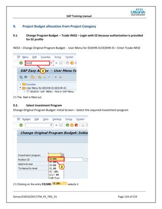 SAP Training manual
Zensar/CIDCO/2017/TM_PS_TRG_V1 Page 124 of 519
9. Project Budget allocation from Project Category
9.1. Change Program Budget -- Tcode IM32 – Login with EE because authorization is provided
for EE profile
IM32 – Change Original Program Budget - User Menu for EE(KHR-II) EE(KHR-II) – Enter Tcode IM32
(1) The field is filled out.
9.2. Select Investment Program
Change Original Program Budget: Initial Screen – Select the required investment program
(1) Clicking on the entry CE(NM) selects it.
 