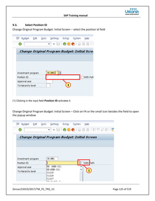 SAP Training manual
Zensar/CIDCO/2017/TM_PS_TRG_V1 Page 125 of 519
9.3. Select Position ID
Change Original Program Budget: Initial Screen – select the position id field
(1) Clicking in the input field Position ID activates it.
Change Original Program Budget: Initial Screen – Click on F4 or the small icon besides the field to open
the popup window
 