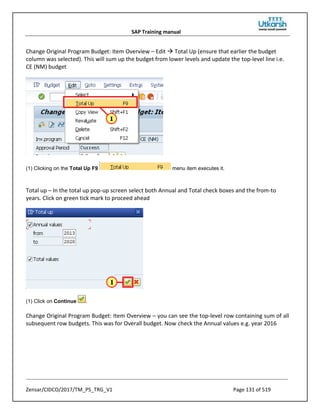 SAP Training manual
Zensar/CIDCO/2017/TM_PS_TRG_V1 Page 131 of 519
Change Original Program Budget: Item Overview – Edit  Total Up (ensure that earlier the budget
column was selected). This will sum up the budget from lower levels and update the top-level line i.e.
CE (NM) budget
(1) Clicking on the Total Up F9 menu item executes it.
Total up – In the total up pop-up screen select both Annual and Total check boxes and the from-to
years. Click on green tick mark to proceed ahead
(1) Click on Continue .
Change Original Program Budget: Item Overview – you can see the top-level row containing sum of all
subsequent row budgets. This was for Overall budget. Now check the Annual values e.g. year 2016
 