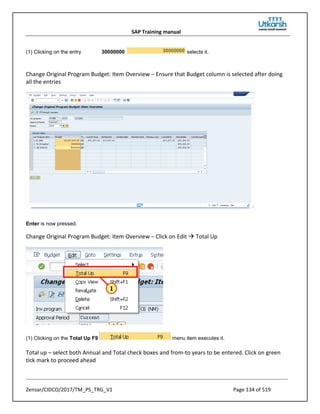 SAP Training manual
Zensar/CIDCO/2017/TM_PS_TRG_V1 Page 134 of 519
(1) Clicking on the entry 30000000 selects it.
Change Original Program Budget: Item Overview – Ensure that Budget column is selected after doing
all the entries
Enter is now pressed.
Change Original Program Budget: Item Overview – Click on Edit  Total Up
(1) Clicking on the Total Up F9 menu item executes it.
Total up – select both Annual and Total check boxes and from-to years to be entered. Click on green
tick mark to proceed ahead
 