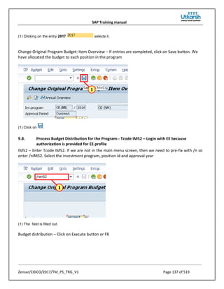 SAP Training manual
Zensar/CIDCO/2017/TM_PS_TRG_V1 Page 137 of 519
(1) Clicking on the entry 2017 selects it.
Change Original Program Budget: Item Overview – If entries are completed, click on Save button. We
have allocated the budget to each position in the program
(1) Click on .
9.8. Process Budget Distribution for the Program-- Tcode IM52 – Login with EE because
authorization is provided for EE profile
IM52 – Enter Tcode IM52. If we are not in the main menu screen, then we need to pre-fix with /n so
enter /nIM52. Select the investment program, position id and approval year
(1) The field is filled out.
Budget distribution – Click on Execute button or F8
 