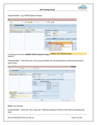 SAP Training manual
Zensar/CIDCO/2017/TM_PS_TRG_V1 Page 14 of 519
Project Builder – e.g. CIDCO Expense Project
(1) Clicking on the entry 1000002 CIDCO Expense Project
selects it.
Project Builder – Click Enter key. If any required fields are not entered, then system will prompt to
enter those
Enter is now pressed.
Project Builder – Enter the “Pers. Resp. No.” field by clicking on F4 key or the small icon besides the
field
 