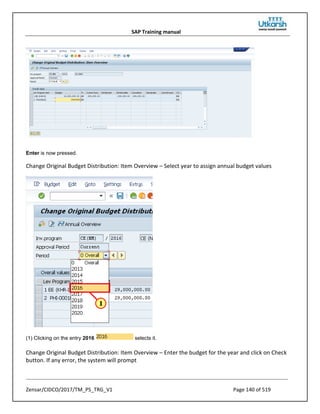 SAP Training manual
Zensar/CIDCO/2017/TM_PS_TRG_V1 Page 140 of 519
Enter is now pressed.
Change Original Budget Distribution: Item Overview – Select year to assign annual budget values
(1) Clicking on the entry 2016 selects it.
Change Original Budget Distribution: Item Overview – Enter the budget for the year and click on Check
button. If any error, the system will prompt
 