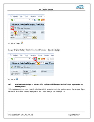 SAP Training manual
Zensar/CIDCO/2017/TM_PS_TRG_V1 Page 141 of 519
(1) Click on Check .
Change Original Budget Distribution: Item Overview – Save the budget
(1) Click on .
9.10. Check Project Budget -- Tcode CJ30 – Login with EE because authorization is provided for
the EE profile
CJ30 - Budget distribution – Enter Tcode CJ30 – This is to distribute the budget within the project. If you
are not on main meu screen, then pre-fix the Tcode with /n. So, enter /nCJ30
 