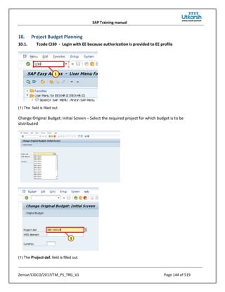 SAP Training manual
Zensar/CIDCO/2017/TM_PS_TRG_V1 Page 144 of 519
10. Project Budget Planning
10.1. Tcode CJ30 - Login with EE because authorization is provided to EE profile
(1) The field is filled out.
Change Original Budget: Initial Screen – Select the required project for which budget is to be
distributed
(1) The Project def. field is filled out.
 