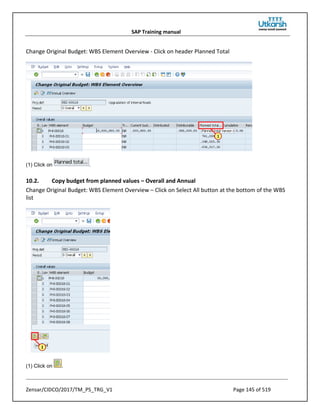 SAP Training manual
Zensar/CIDCO/2017/TM_PS_TRG_V1 Page 145 of 519
Change Original Budget: WBS Element Overview - Click on header Planned Total
(1) Click on .
10.2. Copy budget from planned values – Overall and Annual
Change Original Budget: WBS Element Overview – Click on Select All button at the bottom of the WBS
list
(1) Click on .
 