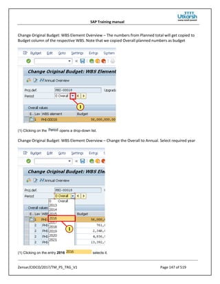 SAP Training manual
Zensar/CIDCO/2017/TM_PS_TRG_V1 Page 147 of 519
Change Original Budget: WBS Element Overview – The numbers from Planned total will get copied to
Budget column of the respective WBS. Note that we copied Overall planned numbers as budget
(1) Clicking on the opens a drop-down list.
Change Original Budget: WBS Element Overview – Change the Overall to Annual. Select required year
(1) Clicking on the entry 2016 selects it.
 