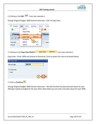 SAP Training manual
Zensar/CIDCO/2017/TM_PS_TRG_V1 Page 149 of 519
(1) Clicking on the Edit menu item executes it.
Change Original Budget: WBS Element Overview – Edit  Copy View
(1) Clicking on the Copy View Shift+F1 menu item executes it.
Copy view – Enter 100% and choose to Overwrite. Click on green tick mark to proceed ahead
(1) Click on Continue .
Change Original Budget: WBS Element Overview – We will find that the planned total values for year
2016 got copied as budget for the year 2016. Alternately you can enter manually values for each WBS
 