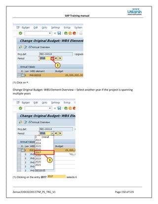 SAP Training manual
Zensar/CIDCO/2017/TM_PS_TRG_V1 Page 150 of 519
(1) Click on .
Change Original Budget: WBS Element Overview – Select another year if the project is spanning
multiple years
(1) Clicking on the entry 2017 selects it.
 
