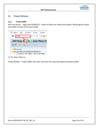 SAP Training manual
Zensar/CIDCO/2017/TM_PS_TRG_V1 Page 154 of 519
11. Project Release
11.1. Tcode CJ20N
SAP Easy Access - Login with AE/AEE/EE – either of these can release the project. Releasing the project
will enable creation of Purchase Order
(1) The field is filled out.
Project Builder – Tcode CJ20N, click enter and open the required project in project builder
 