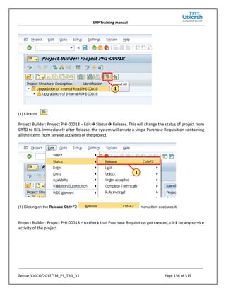 SAP Training manual
Zensar/CIDCO/2017/TM_PS_TRG_V1 Page 156 of 519
(1) Click on .
Project Builder: Project PHI-00018 – Edit Status Release. This will change the status of project from
CRTD to REL. Immediately after Release, the system will create a single Purchase Requisition containing
all the items from service activities of the project.
(1) Clicking on the Release Ctrl+F2 menu item executes it.
Project Builder: Project PHI-00018 – to check that Purchase Requisition got created, click on any service
activity of the project
 