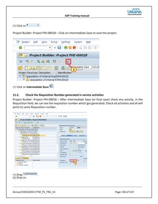 SAP Training manual
Zensar/CIDCO/2017/TM_PS_TRG_V1 Page 158 of 519
(1) Click on .
Project Builder: Project PHI-00018 – Click on Intermediate Save to save the project
(1) Click on Intermediate Save .
11.2. Check the Requisition Number generated in service activities
Project Builder: Project PHI-00018 – After Intermediate Save (or final save) check any activity, in the
Requisition field, we can see the requisition number which got generated. Check all activities and all will
point to same Requisition number.
(1) Drag .
(2) Drop on .
 