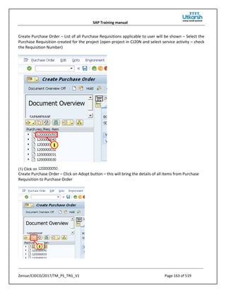 SAP Training manual
Zensar/CIDCO/2017/TM_PS_TRG_V1 Page 163 of 519
Create Purchase Order – List of all Purchase Requisitions applicable to user will be shown – Select the
Purchase Requisition created for the project (open project in CJ20N and select service activity – check
the Requisition Number)
(1) Click on .
Create Purchase Order – Click on Adopt button – this will bring the details of all items from Purchase
Requisition to Purchase Order
 