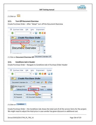 SAP Training manual
Zensar/CIDCO/2017/TM_PS_TRG_V1 Page 164 of 519
(1) Click on .
12.5. Turn Off Document Overview
Create Purchase Order – After “Adopt” turn off the Document Overview
(1) Click on Document Overview Off .
12.6. Conditions tab in Header
Create Purchase Order – Navigate to Conditions tab in Purchase Order Header
(1) Click on .
Create Purchase Order – the Conditions tab shows the total cost of all the service items for the project.
We might need to adjust the total price in case vendor has given discount or additional cost
 