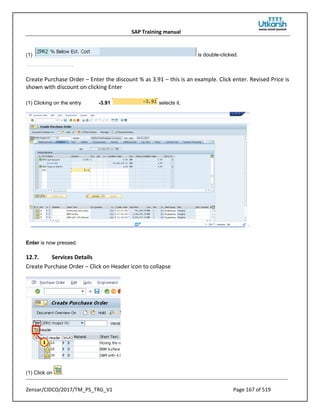SAP Training manual
Zensar/CIDCO/2017/TM_PS_TRG_V1 Page 167 of 519
(1) is double-clicked.
.
Create Purchase Order – Enter the discount % as 3.91 – this is an example. Click enter. Revised Price is
shown with discount on clicking Enter
(1) Clicking on the entry -3.91 selects it.
Enter is now pressed.
12.7. Services Details
Create Purchase Order – Click on Header icon to collapse
(1) Click on .
 