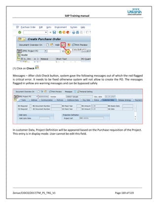 SAP Training manual
Zensar/CIDCO/2017/TM_PS_TRG_V1 Page 169 of 519
(1) Click on Check .
Messages – After click Check button, system gave the following messages out of which the red flagged
is critical error. It needs to be fixed otherwise system will not allow to create the PO. The messages
flagged in yellow are warning messages and can be bypassed safely
In customer Data, Project Definition will be appeared based on the Purchase requisition of the Project.
This entry is in display mode. User cannot be edit this field.
 