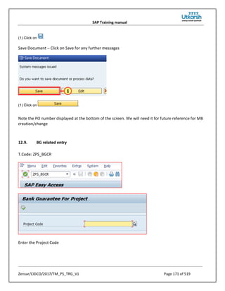 SAP Training manual
Zensar/CIDCO/2017/TM_PS_TRG_V1 Page 171 of 519
(1) Click on .
Save Document – Click on Save for any further messages
(1) Click on .
Note the PO number displayed at the bottom of the screen. We will need it for future reference for MB
creation/change
12.9. BG related entry
T.Code: ZPS_BGCR
Enter the Project Code
 