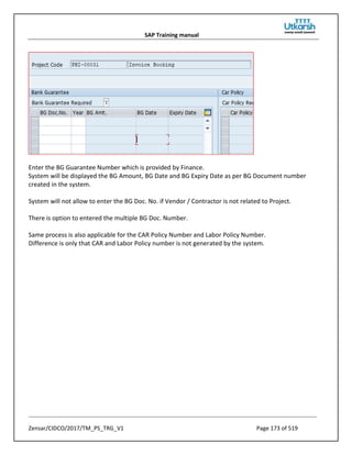 SAP Training manual
Zensar/CIDCO/2017/TM_PS_TRG_V1 Page 173 of 519
Enter the BG Guarantee Number which is provided by Finance.
System will be displayed the BG Amount, BG Date and BG Expiry Date as per BG Document number
created in the system.
System will not allow to enter the BG Doc. No. if Vendor / Contractor is not related to Project.
There is option to entered the multiple BG Doc. Number.
Same process is also applicable for the CAR Policy Number and Labor Policy Number.
Difference is only that CAR and Labor Policy number is not generated by the system.
 