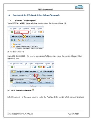SAP Training manual
Zensar/CIDCO/2017/TM_PS_TRG_V1 Page 174 of 519
13. Purchase Order (PO/Work Order) Release/Approvals
13.1. Tcode ME22N – Change PO
Tcode ME22N - ME22N Tcode will allow you to change the already existing PO
(1) The field is filled out.
Project PO 4530000017 – We need to open a specific PO; we have noted the number. Click on Other
Document icon
(1) Click on Other Purchase Order .
Select Document – in the popup window – enter the Purchase Order number which we want to release
 
