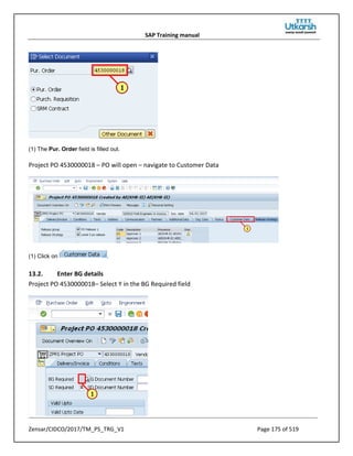 SAP Training manual
Zensar/CIDCO/2017/TM_PS_TRG_V1 Page 175 of 519
(1) The Pur. Order field is filled out.
Project PO 4530000018 – PO will open – navigate to Customer Data
(1) Click on .
13.2. Enter BG details
Project PO 4530000018– Select Y in the BG Required field
 