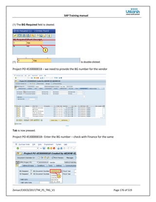 SAP Training manual
Zensar/CIDCO/2017/TM_PS_TRG_V1 Page 176 of 519
(1) The BG Required field is cleared.
(1) is double-clicked.
Project PO 4530000018 – we need to provide the BG number for the vendor
Tab is now pressed.
Project PO 4530000018– Enter the BG number – check with Finance for the same
 