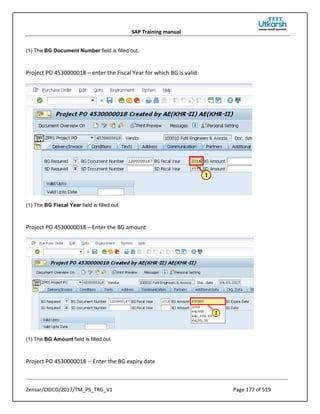 SAP Training manual
Zensar/CIDCO/2017/TM_PS_TRG_V1 Page 177 of 519
(1) The BG Document Number field is filled out.
Project PO 4530000018 – enter the Fiscal Year for which BG is valid
(1) The BG Fiscal Year field is filled out.
Project PO 4530000018 – Enter the BG amount
(1) The BG Amount field is filled out.
Project PO 4530000018 -- Enter the BG expiry date
 