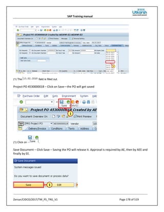 SAP Training manual
Zensar/CIDCO/2017/TM_PS_TRG_V1 Page 178 of 519
(1) The field is filled out.
Project PO 4530000018 – Click on Save—the PO will get saved
(1) Click on .
Save Document – Click Save – Saving the PO will release it. Approval is required by AE, then by AEE and
finally by EE.
 